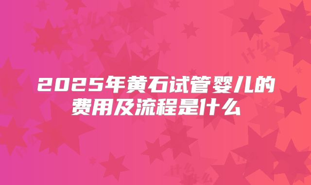 2025年黄石试管婴儿的费用及流程是什么