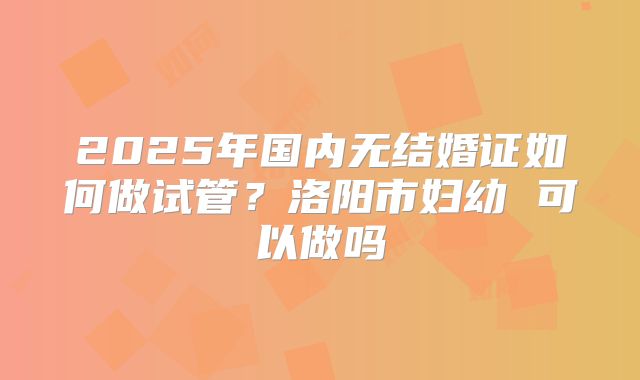 2025年国内无结婚证如何做试管？洛阳市妇幼 可以做吗