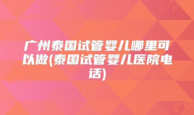 广州泰国试管婴儿哪里可以做(泰国试管婴儿医院电话)