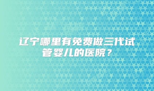 辽宁哪里有免费做三代试管婴儿的医院?