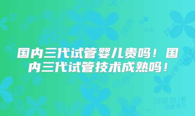 国内三代试管婴儿贵吗！国内三代试管技术成熟吗！
