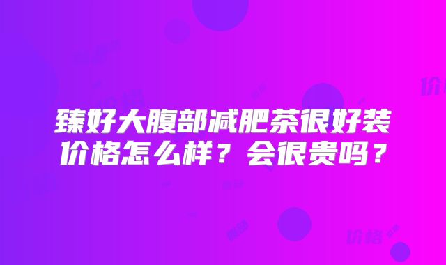 臻好大腹部减肥茶很好装价格怎么样？会很贵吗？