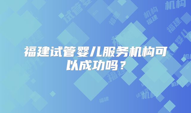 福建试管婴儿服务机构可以成功吗？