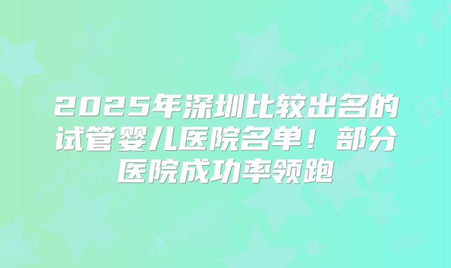 2025年深圳比较出名的试管婴儿医院名单！部分医院成功率领跑