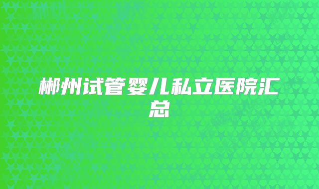 郴州试管婴儿私立医院汇总