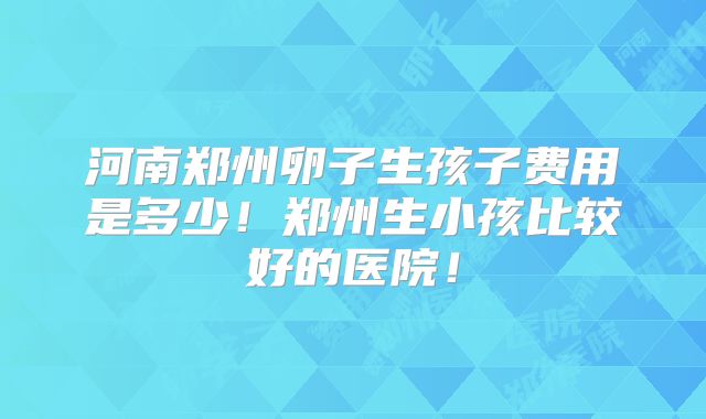 河南郑州卵子生孩子费用是多少！郑州生小孩比较好的医院！