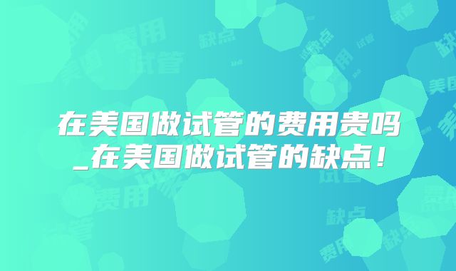在美国做试管的费用贵吗_在美国做试管的缺点！