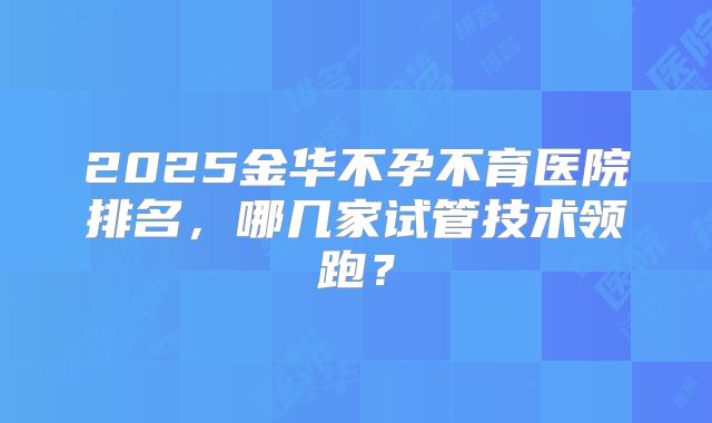 2025金华不孕不育医院排名，哪几家试管技术领跑？