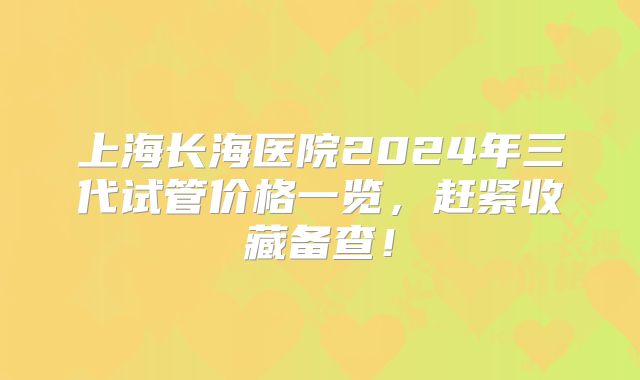 上海长海医院2024年三代试管价格一览，赶紧收藏备查！