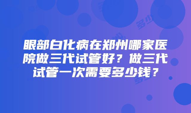 眼部白化病在郑州哪家医院做三代试管好?做三代试管一次需要多少钱?