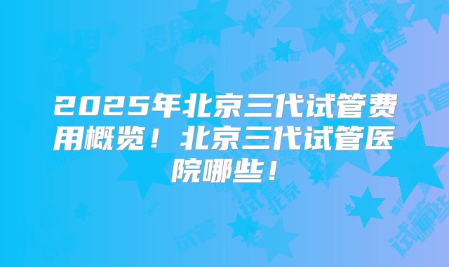 2025年北京三代试管费用概览！北京三代试管医院哪些！