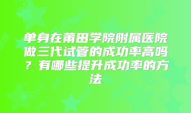 单身在莆田学院附属医院做三代试管的成功率高吗？有哪些提升成功率的方法
