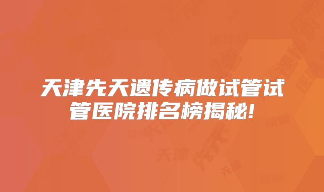 天津先天遗传病做试管试管医院排名榜揭秘!