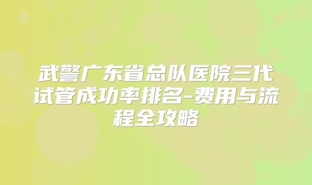 武警广东省总队医院三代试管成功率排名-费用与流程全攻略