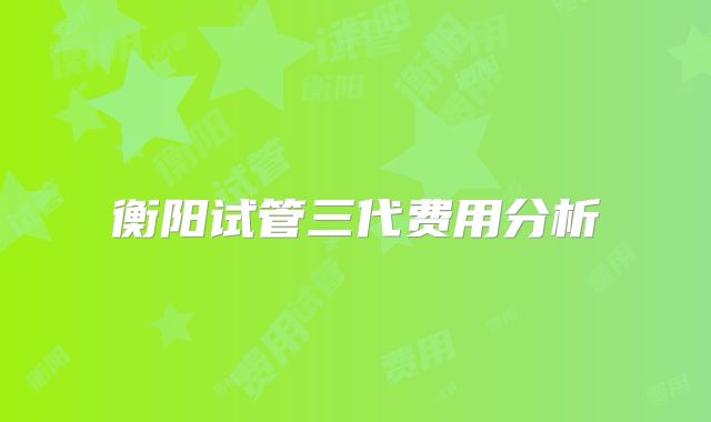 衡阳试管三代费用分析