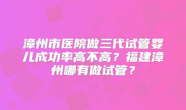 漳州市医院做三代试管婴儿成功率高不高？福建漳州哪有做试管？