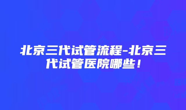 北京三代试管流程-北京三代试管医院哪些!