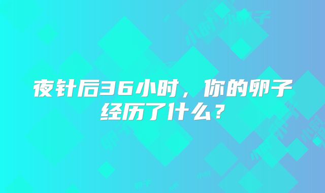 夜针后36小时,你的卵子经历了什么?