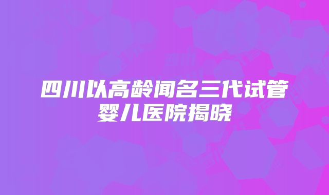 四川以高龄闻名三代试管婴儿医院揭晓