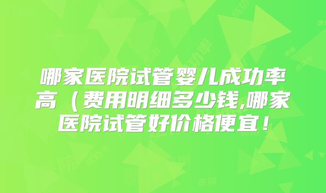 哪家医院试管婴儿成功率高(费用明细多少钱,哪家医院试管好价格便宜!