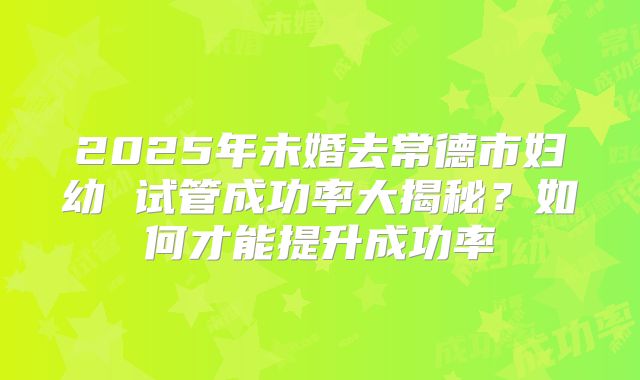 2025年未婚去常德市妇幼 试管成功率大揭秘?如何才能提升成功率