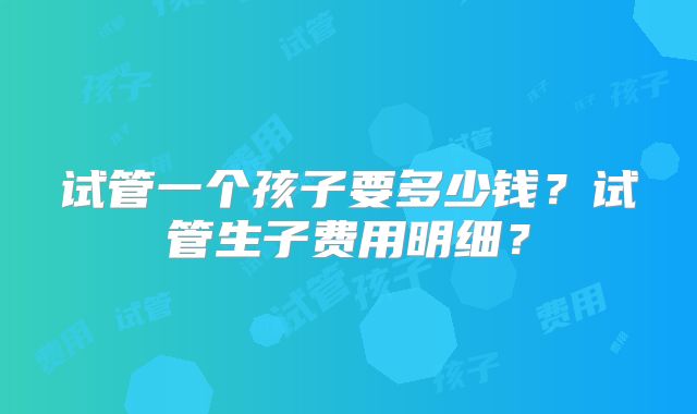 试管一个孩子要多少钱？试管生子费用明细？