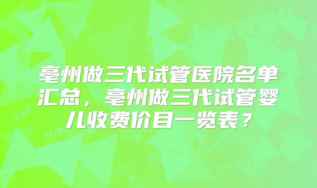 亳州做三代试管医院名单汇总，亳州做三代试管婴儿收费价目一览表？
