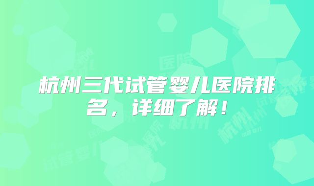 杭州三代试管婴儿医院排名,详细了解!