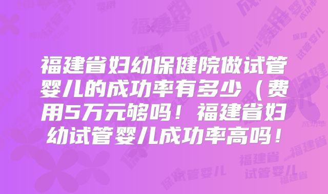 福建省妇幼保健院做试管婴儿的成功率有多少（费用5万元够吗！福建省妇幼试管婴儿成功率高吗！