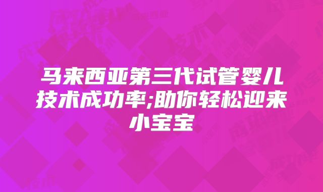 马来西亚第三代试管婴儿技术成功率;助你轻松迎来小宝宝