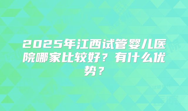 2025年江西试管婴儿医院哪家比较好？有什么优势？