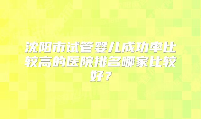 沈阳市试管婴儿成功率比较高的医院排名哪家比较好?