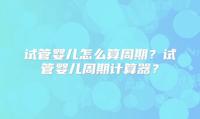 试管婴儿怎么算周期？试管婴儿周期计算器？