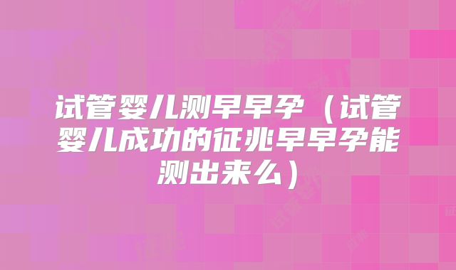 试管婴儿测早早孕（试管婴儿成功的征兆早早孕能测出来么）