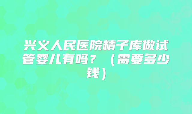 兴义人民医院精子库做试管婴儿有吗？（需要多少钱）