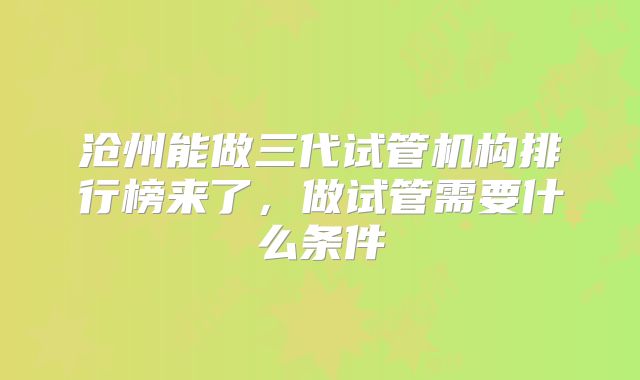 沧州能做三代试管机构排行榜来了,做试管需要什么条件