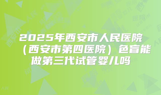 2025年西安市人民医院(西安市第四医院)色盲能做第三代试管婴儿吗