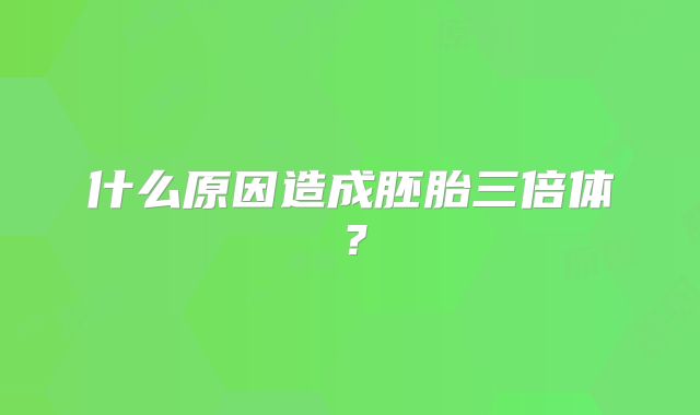 什么原因造成胚胎三倍体？