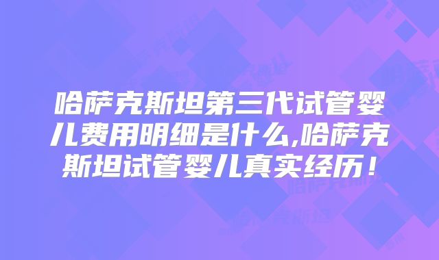 哈萨克斯坦第三代试管婴儿费用明细是什么,哈萨克斯坦试管婴儿真实经历！