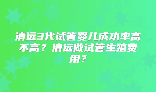 清远3代试管婴儿成功率高不高？清远做试管生殖费用？