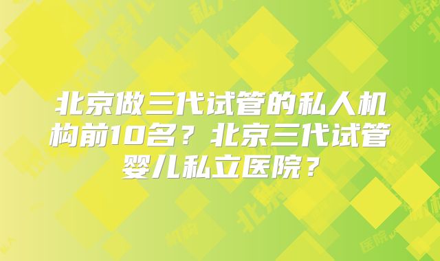 北京做三代试管的私人机构前10名？北京三代试管婴儿私立医院？