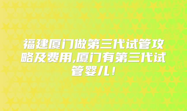 福建厦门做第三代试管攻略及费用,厦门有第三代试管婴儿！