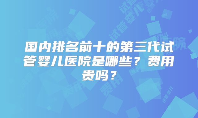 国内排名前十的第三代试管婴儿医院是哪些？费用贵吗？