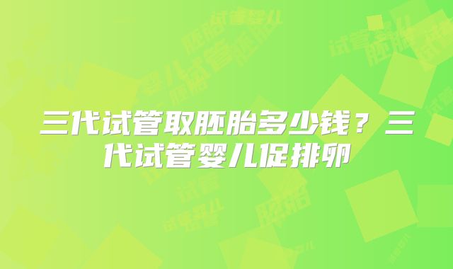 三代试管取胚胎多少钱？三代试管婴儿促排卵