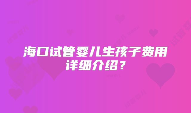 海口试管婴儿生孩子费用详细介绍？