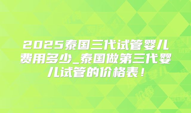2025泰国三代试管婴儿费用多少_泰国做第三代婴儿试管的价格表！