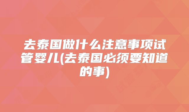 去泰国做什么注意事项试管婴儿(去泰国必须要知道的事)