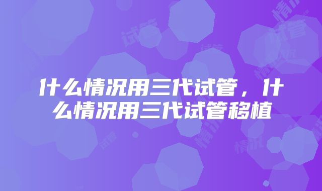 什么情况用三代试管，什么情况用三代试管移植