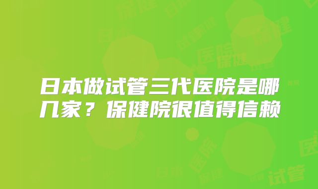 日本做试管三代医院是哪几家？保健院很值得信赖