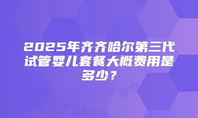 2025年齐齐哈尔第三代试管婴儿套餐大概费用是多少？